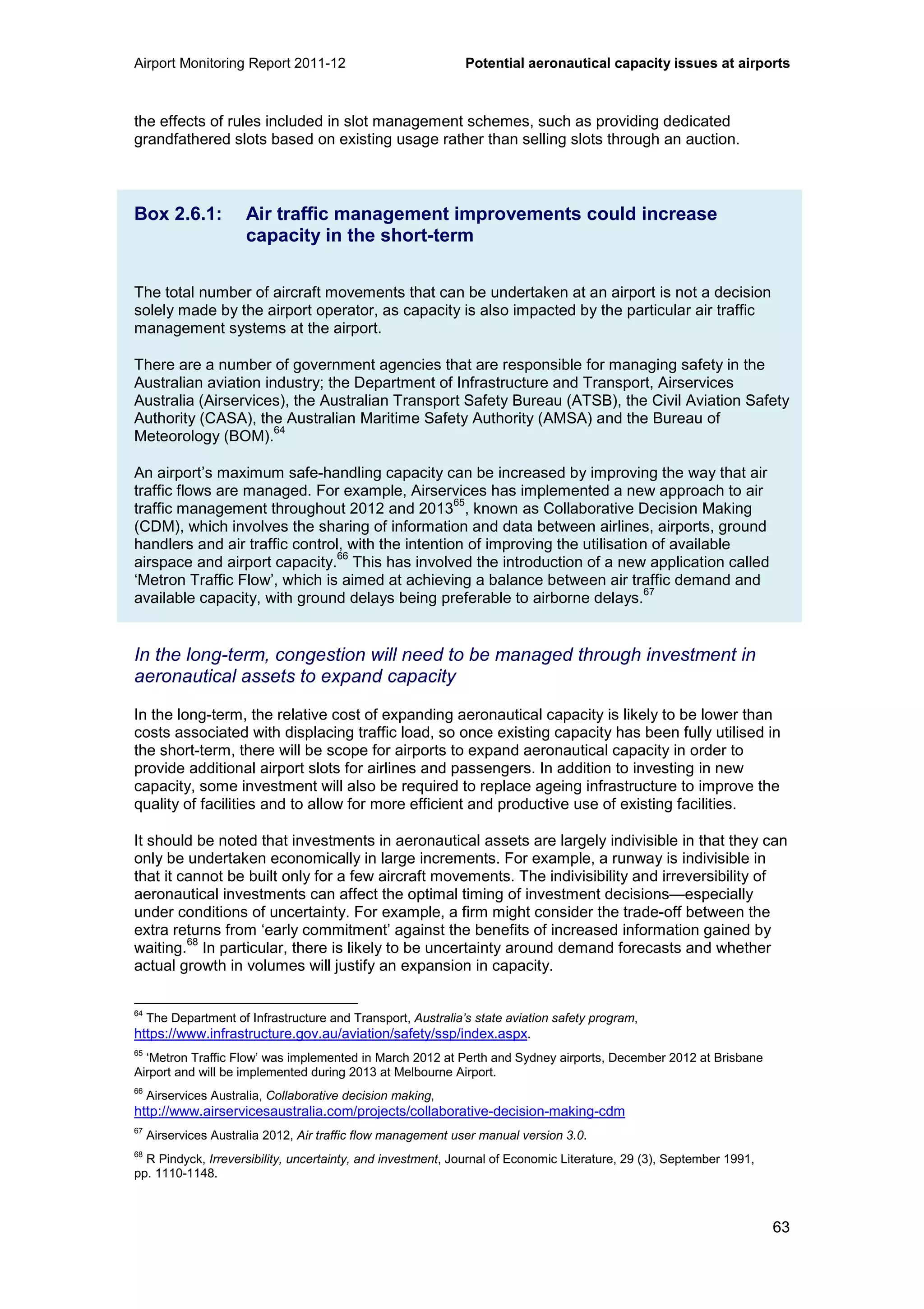 Airport Monitoring Report 2011-12 Potential aeronautical capacity issues at airports
63
the effects of rules included in slot management schemes, such as providing dedicated
grandfathered slots based on existing usage rather than selling slots through an auction.
Box 2.6.1: Air traffic management improvements could increase
capacity in the short-term
The total number of aircraft movements that can be undertaken at an airport is not a decision
solely made by the airport operator, as capacity is also impacted by the particular air traffic
management systems at the airport.
There are a number of government agencies that are responsible for managing safety in the
Australian aviation industry; the Department of Infrastructure and Transport, Airservices
Australia (Airservices), the Australian Transport Safety Bureau (ATSB), the Civil Aviation Safety
Authority (CASA), the Australian Maritime Safety Authority (AMSA) and the Bureau of
Meteorology (BOM).
64
An airport’s maximum safe-handling capacity can be increased by improving the way that air
traffic flows are managed. For example, Airservices has implemented a new approach to air
traffic management throughout 2012 and 2013
65
, known as Collaborative Decision Making
(CDM), which involves the sharing of information and data between airlines, airports, ground
handlers and air traffic control, with the intention of improving the utilisation of available
airspace and airport capacity.
66
This has involved the introduction of a new application called
‘Metron Traffic Flow’, which is aimed at achieving a balance between air traffic demand and
available capacity, with ground delays being preferable to airborne delays.
67
In the long-term, congestion will need to be managed through investment in
aeronautical assets to expand capacity
In the long-term, the relative cost of expanding aeronautical capacity is likely to be lower than
costs associated with displacing traffic load, so once existing capacity has been fully utilised in
the short-term, there will be scope for airports to expand aeronautical capacity in order to
provide additional airport slots for airlines and passengers. In addition to investing in new
capacity, some investment will also be required to replace ageing infrastructure to improve the
quality of facilities and to allow for more efficient and productive use of existing facilities.
It should be noted that investments in aeronautical assets are largely indivisible in that they can
only be undertaken economically in large increments. For example, a runway is indivisible in
that it cannot be built only for a few aircraft movements. The indivisibility and irreversibility of
aeronautical investments can affect the optimal timing of investment decisions—especially
under conditions of uncertainty. For example, a firm might consider the trade-off between the
extra returns from ‘early commitment’ against the benefits of increased information gained by
waiting.
68
In particular, there is likely to be uncertainty around demand forecasts and whether
actual growth in volumes will justify an expansion in capacity.
64
The Department of Infrastructure and Transport, Australia’s state aviation safety program,
https://www.infrastructure.gov.au/aviation/safety/ssp/index.aspx.
65
‘Metron Traffic Flow’ was implemented in March 2012 at Perth and Sydney airports, December 2012 at Brisbane
Airport and will be implemented during 2013 at Melbourne Airport.
66
Airservices Australia, Collaborative decision making,
http://www.airservicesaustralia.com/projects/collaborative-decision-making-cdm
67
Airservices Australia 2012, Air traffic flow management user manual version 3.0.
68
R Pindyck, Irreversibility, uncertainty, and investment, Journal of Economic Literature, 29 (3), September 1991,
pp. 1110-1148.
 