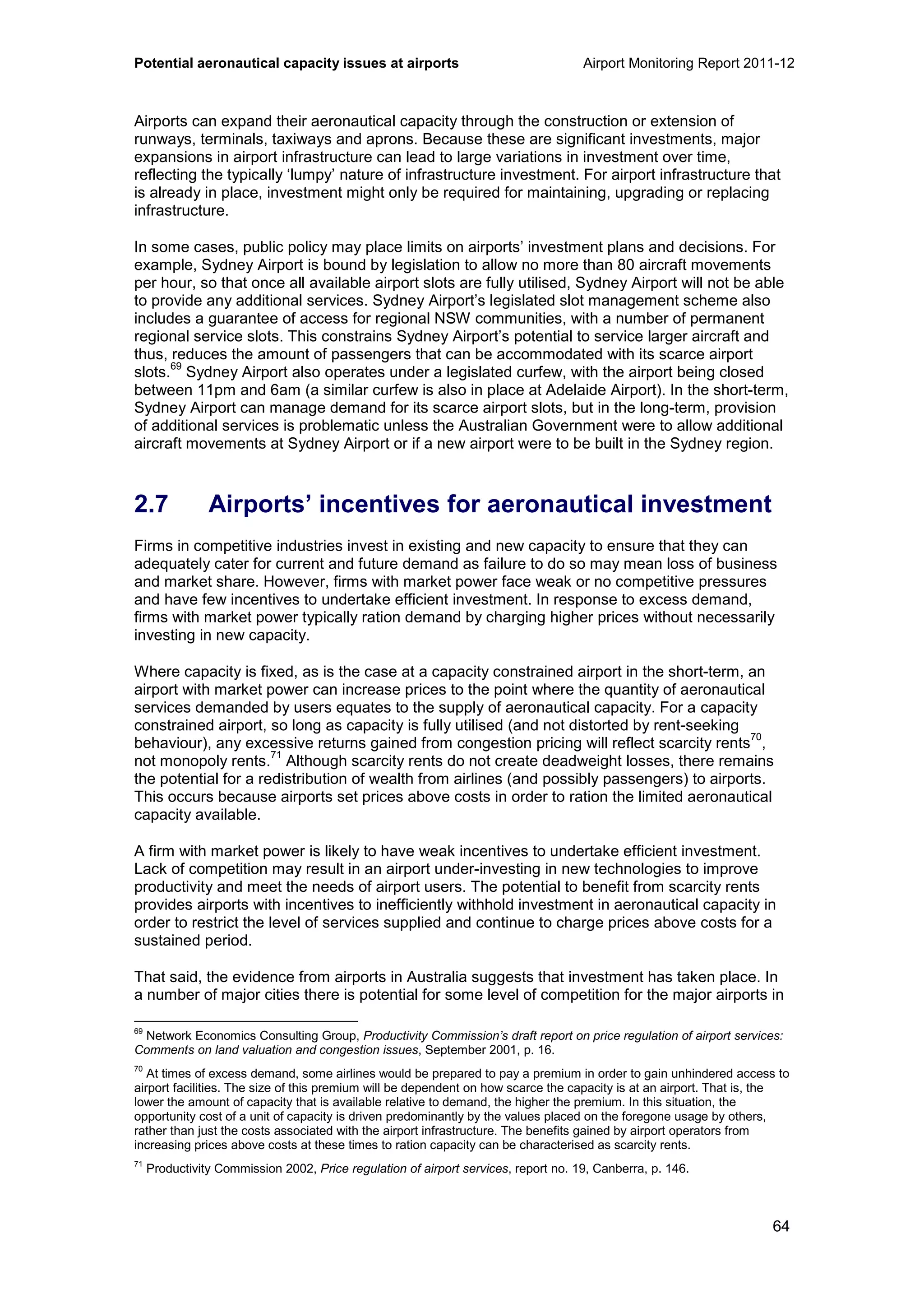 Potential aeronautical capacity issues at airports Airport Monitoring Report 2011-12
64
Airports can expand their aeronautical capacity through the construction or extension of
runways, terminals, taxiways and aprons. Because these are significant investments, major
expansions in airport infrastructure can lead to large variations in investment over time,
reflecting the typically ‘lumpy’ nature of infrastructure investment. For airport infrastructure that
is already in place, investment might only be required for maintaining, upgrading or replacing
infrastructure.
In some cases, public policy may place limits on airports’ investment plans and decisions. For
example, Sydney Airport is bound by legislation to allow no more than 80 aircraft movements
per hour, so that once all available airport slots are fully utilised, Sydney Airport will not be able
to provide any additional services. Sydney Airport’s legislated slot management scheme also
includes a guarantee of access for regional NSW communities, with a number of permanent
regional service slots. This constrains Sydney Airport’s potential to service larger aircraft and
thus, reduces the amount of passengers that can be accommodated with its scarce airport
slots.
69
Sydney Airport also operates under a legislated curfew, with the airport being closed
between 11pm and 6am (a similar curfew is also in place at Adelaide Airport). In the short-term,
Sydney Airport can manage demand for its scarce airport slots, but in the long-term, provision
of additional services is problematic unless the Australian Government were to allow additional
aircraft movements at Sydney Airport or if a new airport were to be built in the Sydney region.
2.7 Airports’ incentives for aeronautical investment
Firms in competitive industries invest in existing and new capacity to ensure that they can
adequately cater for current and future demand as failure to do so may mean loss of business
and market share. However, firms with market power face weak or no competitive pressures
and have few incentives to undertake efficient investment. In response to excess demand,
firms with market power typically ration demand by charging higher prices without necessarily
investing in new capacity.
Where capacity is fixed, as is the case at a capacity constrained airport in the short-term, an
airport with market power can increase prices to the point where the quantity of aeronautical
services demanded by users equates to the supply of aeronautical capacity. For a capacity
constrained airport, so long as capacity is fully utilised (and not distorted by rent-seeking
behaviour), any excessive returns gained from congestion pricing will reflect scarcity rents
70
,
not monopoly rents.
71
Although scarcity rents do not create deadweight losses, there remains
the potential for a redistribution of wealth from airlines (and possibly passengers) to airports.
This occurs because airports set prices above costs in order to ration the limited aeronautical
capacity available.
A firm with market power is likely to have weak incentives to undertake efficient investment.
Lack of competition may result in an airport under-investing in new technologies to improve
productivity and meet the needs of airport users. The potential to benefit from scarcity rents
provides airports with incentives to inefficiently withhold investment in aeronautical capacity in
order to restrict the level of services supplied and continue to charge prices above costs for a
sustained period.
That said, the evidence from airports in Australia suggests that investment has taken place. In
a number of major cities there is potential for some level of competition for the major airports in
69
Network Economics Consulting Group, Productivity Commission’s draft report on price regulation of airport services:
Comments on land valuation and congestion issues, September 2001, p. 16.
70
At times of excess demand, some airlines would be prepared to pay a premium in order to gain unhindered access to
airport facilities. The size of this premium will be dependent on how scarce the capacity is at an airport. That is, the
lower the amount of capacity that is available relative to demand, the higher the premium. In this situation, the
opportunity cost of a unit of capacity is driven predominantly by the values placed on the foregone usage by others,
rather than just the costs associated with the airport infrastructure. The benefits gained by airport operators from
increasing prices above costs at these times to ration capacity can be characterised as scarcity rents.
71
Productivity Commission 2002, Price regulation of airport services, report no. 19, Canberra, p. 146.
 