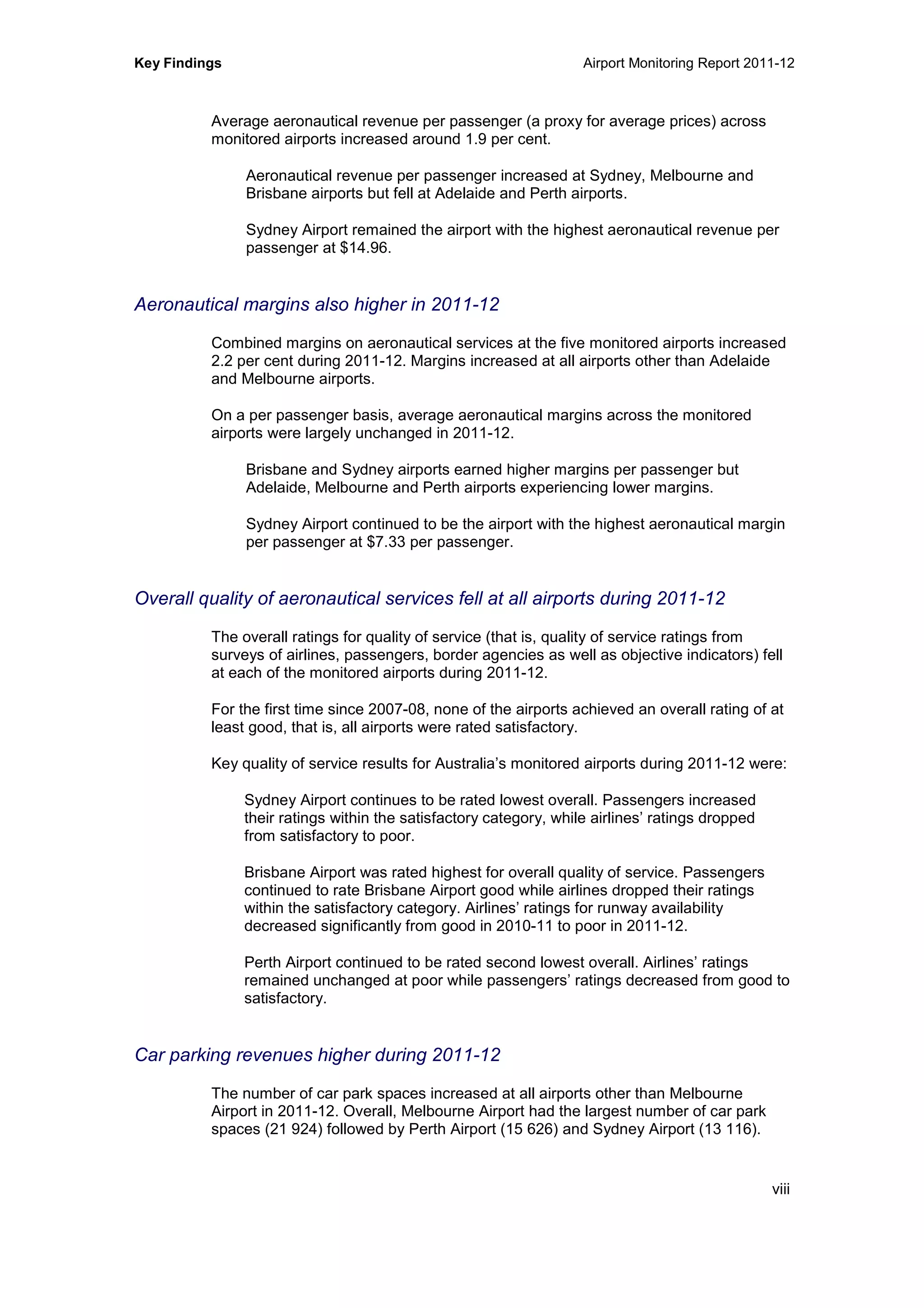 Key Findings Airport Monitoring Report 2011-12
viii
Average aeronautical revenue per passenger (a proxy for average prices) across
monitored airports increased around 1.9 per cent.
Aeronautical revenue per passenger increased at Sydney, Melbourne and
Brisbane airports but fell at Adelaide and Perth airports.
Sydney Airport remained the airport with the highest aeronautical revenue per
passenger at $14.96.
Aeronautical margins also higher in 2011-12
Combined margins on aeronautical services at the five monitored airports increased
2.2 per cent during 2011-12. Margins increased at all airports other than Adelaide
and Melbourne airports.
On a per passenger basis, average aeronautical margins across the monitored
airports were largely unchanged in 2011-12.
Brisbane and Sydney airports earned higher margins per passenger but
Adelaide, Melbourne and Perth airports experiencing lower margins.
Sydney Airport continued to be the airport with the highest aeronautical margin
per passenger at $7.33 per passenger.
Overall quality of aeronautical services fell at all airports during 2011-12
The overall ratings for quality of service (that is, quality of service ratings from
surveys of airlines, passengers, border agencies as well as objective indicators) fell
at each of the monitored airports during 2011-12.
For the first time since 2007-08, none of the airports achieved an overall rating of at
least good, that is, all airports were rated satisfactory.
Key quality of service results for Australia’s monitored airports during 2011-12 were:
Sydney Airport continues to be rated lowest overall. Passengers increased
their ratings within the satisfactory category, while airlines’ ratings dropped
from satisfactory to poor.
Brisbane Airport was rated highest for overall quality of service. Passengers
continued to rate Brisbane Airport good while airlines dropped their ratings
within the satisfactory category. Airlines’ ratings for runway availability
decreased significantly from good in 2010-11 to poor in 2011-12.
Perth Airport continued to be rated second lowest overall. Airlines’ ratings
remained unchanged at poor while passengers’ ratings decreased from good to
satisfactory.
Car parking revenues higher during 2011-12
The number of car park spaces increased at all airports other than Melbourne
Airport in 2011-12. Overall, Melbourne Airport had the largest number of car park
spaces (21 924) followed by Perth Airport (15 626) and Sydney Airport (13 116).
 