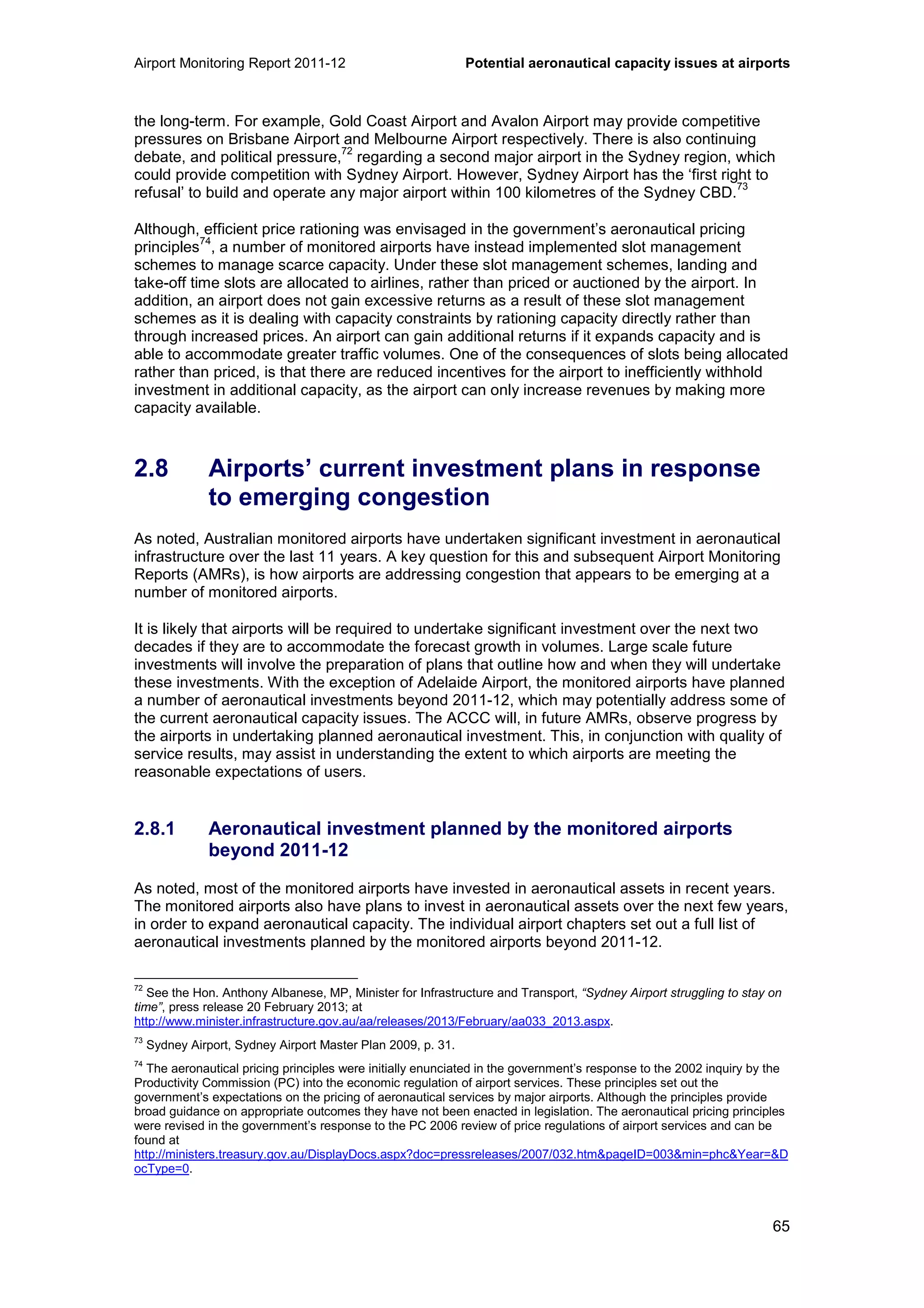 Airport Monitoring Report 2011-12 Potential aeronautical capacity issues at airports
65
the long-term. For example, Gold Coast Airport and Avalon Airport may provide competitive
pressures on Brisbane Airport and Melbourne Airport respectively. There is also continuing
debate, and political pressure,
72
regarding a second major airport in the Sydney region, which
could provide competition with Sydney Airport. However, Sydney Airport has the ‘first right to
refusal’ to build and operate any major airport within 100 kilometres of the Sydney CBD.
73
Although, efficient price rationing was envisaged in the government’s aeronautical pricing
principles
74
, a number of monitored airports have instead implemented slot management
schemes to manage scarce capacity. Under these slot management schemes, landing and
take-off time slots are allocated to airlines, rather than priced or auctioned by the airport. In
addition, an airport does not gain excessive returns as a result of these slot management
schemes as it is dealing with capacity constraints by rationing capacity directly rather than
through increased prices. An airport can gain additional returns if it expands capacity and is
able to accommodate greater traffic volumes. One of the consequences of slots being allocated
rather than priced, is that there are reduced incentives for the airport to inefficiently withhold
investment in additional capacity, as the airport can only increase revenues by making more
capacity available.
2.8 Airports’ current investment plans in response
to emerging congestion
As noted, Australian monitored airports have undertaken significant investment in aeronautical
infrastructure over the last 11 years. A key question for this and subsequent Airport Monitoring
Reports (AMRs), is how airports are addressing congestion that appears to be emerging at a
number of monitored airports.
It is likely that airports will be required to undertake significant investment over the next two
decades if they are to accommodate the forecast growth in volumes. Large scale future
investments will involve the preparation of plans that outline how and when they will undertake
these investments. With the exception of Adelaide Airport, the monitored airports have planned
a number of aeronautical investments beyond 2011-12, which may potentially address some of
the current aeronautical capacity issues. The ACCC will, in future AMRs, observe progress by
the airports in undertaking planned aeronautical investment. This, in conjunction with quality of
service results, may assist in understanding the extent to which airports are meeting the
reasonable expectations of users.
2.8.1 Aeronautical investment planned by the monitored airports
beyond 2011-12
As noted, most of the monitored airports have invested in aeronautical assets in recent years.
The monitored airports also have plans to invest in aeronautical assets over the next few years,
in order to expand aeronautical capacity. The individual airport chapters set out a full list of
aeronautical investments planned by the monitored airports beyond 2011-12.
72
See the Hon. Anthony Albanese, MP, Minister for Infrastructure and Transport, “Sydney Airport struggling to stay on
time”, press release 20 February 2013; at
http://www.minister.infrastructure.gov.au/aa/releases/2013/February/aa033_2013.aspx.
73
Sydney Airport, Sydney Airport Master Plan 2009, p. 31.
74
The aeronautical pricing principles were initially enunciated in the government’s response to the 2002 inquiry by the
Productivity Commission (PC) into the economic regulation of airport services. These principles set out the
government’s expectations on the pricing of aeronautical services by major airports. Although the principles provide
broad guidance on appropriate outcomes they have not been enacted in legislation. The aeronautical pricing principles
were revised in the government’s response to the PC 2006 review of price regulations of airport services and can be
found at
http://ministers.treasury.gov.au/DisplayDocs.aspx?doc=pressreleases/2007/032.htm&pageID=003&min=phc&Year=&D
ocType=0.
 