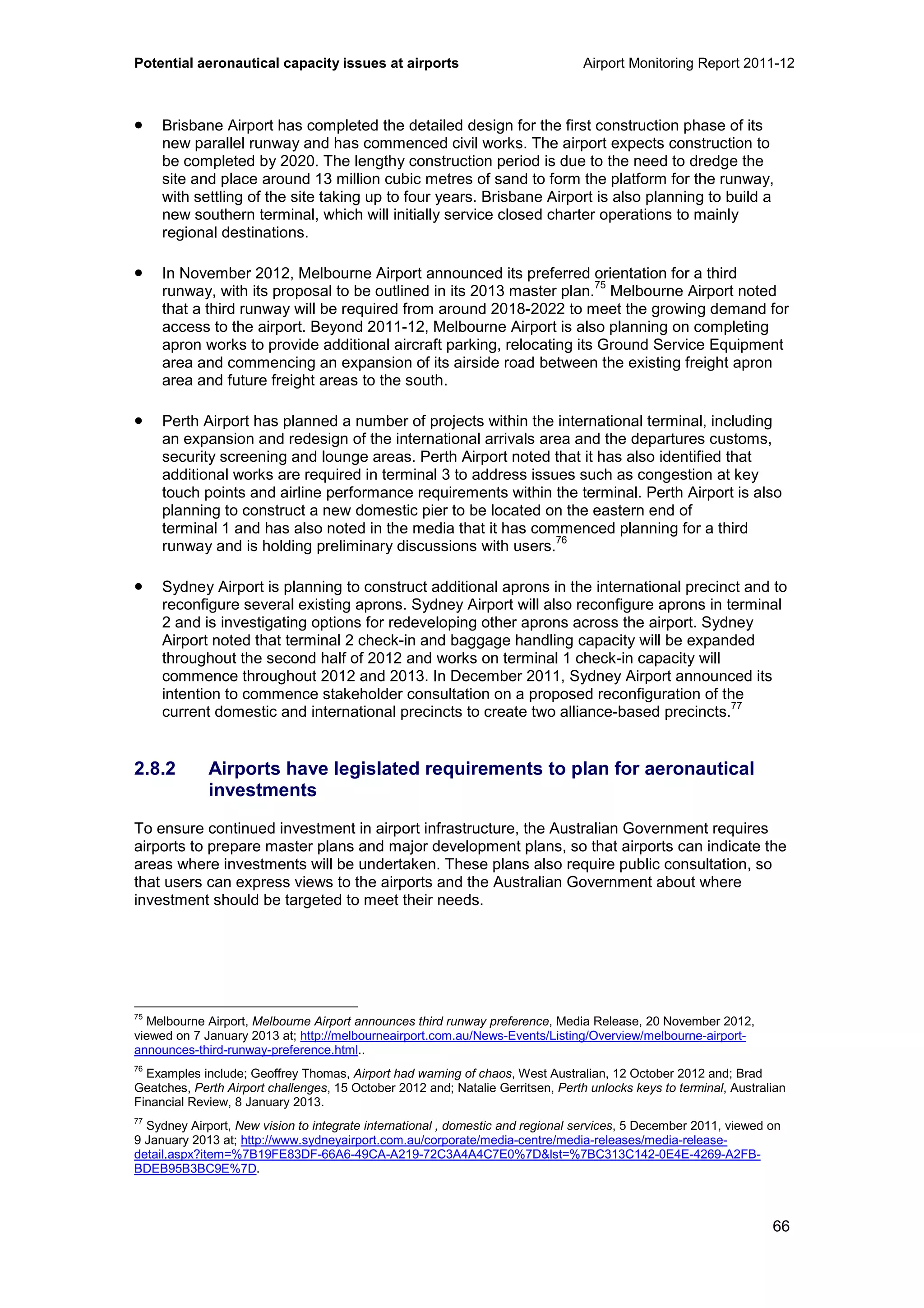 Potential aeronautical capacity issues at airports Airport Monitoring Report 2011-12
66
• Brisbane Airport has completed the detailed design for the first construction phase of its
new parallel runway and has commenced civil works. The airport expects construction to
be completed by 2020. The lengthy construction period is due to the need to dredge the
site and place around 13 million cubic metres of sand to form the platform for the runway,
with settling of the site taking up to four years. Brisbane Airport is also planning to build a
new southern terminal, which will initially service closed charter operations to mainly
regional destinations.
• In November 2012, Melbourne Airport announced its preferred orientation for a third
runway, with its proposal to be outlined in its 2013 master plan.
75
Melbourne Airport noted
that a third runway will be required from around 2018-2022 to meet the growing demand for
access to the airport. Beyond 2011-12, Melbourne Airport is also planning on completing
apron works to provide additional aircraft parking, relocating its Ground Service Equipment
area and commencing an expansion of its airside road between the existing freight apron
area and future freight areas to the south.
• Perth Airport has planned a number of projects within the international terminal, including
an expansion and redesign of the international arrivals area and the departures customs,
security screening and lounge areas. Perth Airport noted that it has also identified that
additional works are required in terminal 3 to address issues such as congestion at key
touch points and airline performance requirements within the terminal. Perth Airport is also
planning to construct a new domestic pier to be located on the eastern end of
terminal 1 and has also noted in the media that it has commenced planning for a third
runway and is holding preliminary discussions with users.
76
• Sydney Airport is planning to construct additional aprons in the international precinct and to
reconfigure several existing aprons. Sydney Airport will also reconfigure aprons in terminal
2 and is investigating options for redeveloping other aprons across the airport. Sydney
Airport noted that terminal 2 check-in and baggage handling capacity will be expanded
throughout the second half of 2012 and works on terminal 1 check-in capacity will
commence throughout 2012 and 2013. In December 2011, Sydney Airport announced its
intention to commence stakeholder consultation on a proposed reconfiguration of the
current domestic and international precincts to create two alliance-based precincts.
77
2.8.2 Airports have legislated requirements to plan for aeronautical
investments
To ensure continued investment in airport infrastructure, the Australian Government requires
airports to prepare master plans and major development plans, so that airports can indicate the
areas where investments will be undertaken. These plans also require public consultation, so
that users can express views to the airports and the Australian Government about where
investment should be targeted to meet their needs.
75
Melbourne Airport, Melbourne Airport announces third runway preference, Media Release, 20 November 2012,
viewed on 7 January 2013 at; http://melbourneairport.com.au/News-Events/Listing/Overview/melbourne-airport-
announces-third-runway-preference.html..
76
Examples include; Geoffrey Thomas, Airport had warning of chaos, West Australian, 12 October 2012 and; Brad
Geatches, Perth Airport challenges, 15 October 2012 and; Natalie Gerritsen, Perth unlocks keys to terminal, Australian
Financial Review, 8 January 2013.
77
Sydney Airport, New vision to integrate international , domestic and regional services, 5 December 2011, viewed on
9 January 2013 at; http://www.sydneyairport.com.au/corporate/media-centre/media-releases/media-release-
detail.aspx?item=%7B19FE83DF-66A6-49CA-A219-72C3A4A4C7E0%7D&lst=%7BC313C142-0E4E-4269-A2FB-
BDEB95B3BC9E%7D.
 