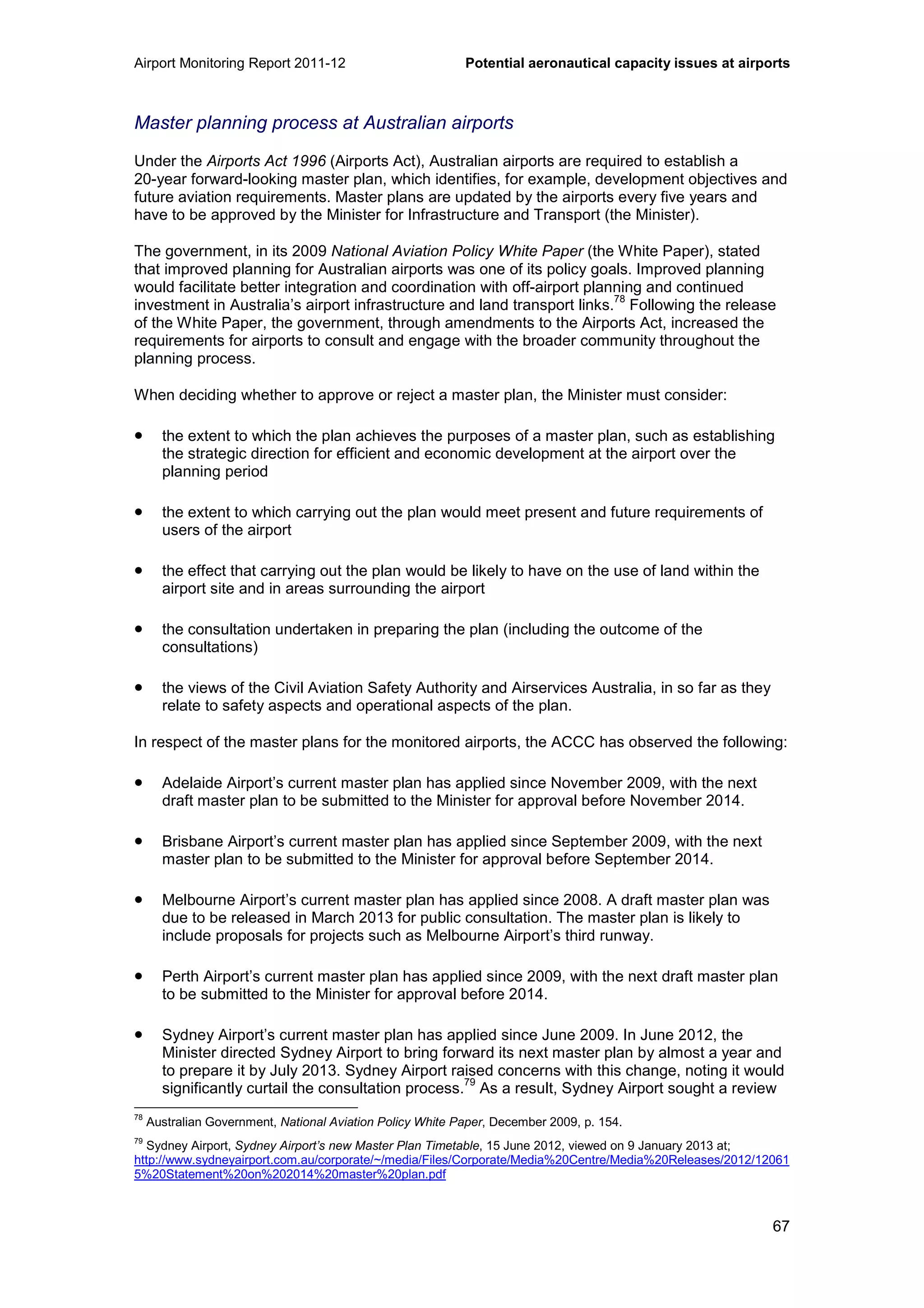Airport Monitoring Report 2011-12 Potential aeronautical capacity issues at airports
67
Master planning process at Australian airports
Under the Airports Act 1996 (Airports Act), Australian airports are required to establish a
20-year forward-looking master plan, which identifies, for example, development objectives and
future aviation requirements. Master plans are updated by the airports every five years and
have to be approved by the Minister for Infrastructure and Transport (the Minister).
The government, in its 2009 National Aviation Policy White Paper (the White Paper), stated
that improved planning for Australian airports was one of its policy goals. Improved planning
would facilitate better integration and coordination with off-airport planning and continued
investment in Australia’s airport infrastructure and land transport links.
78
Following the release
of the White Paper, the government, through amendments to the Airports Act, increased the
requirements for airports to consult and engage with the broader community throughout the
planning process.
When deciding whether to approve or reject a master plan, the Minister must consider:
• the extent to which the plan achieves the purposes of a master plan, such as establishing
the strategic direction for efficient and economic development at the airport over the
planning period
• the extent to which carrying out the plan would meet present and future requirements of
users of the airport
• the effect that carrying out the plan would be likely to have on the use of land within the
airport site and in areas surrounding the airport
• the consultation undertaken in preparing the plan (including the outcome of the
consultations)
• the views of the Civil Aviation Safety Authority and Airservices Australia, in so far as they
relate to safety aspects and operational aspects of the plan.
In respect of the master plans for the monitored airports, the ACCC has observed the following:
• Adelaide Airport’s current master plan has applied since November 2009, with the next
draft master plan to be submitted to the Minister for approval before November 2014.
• Brisbane Airport’s current master plan has applied since September 2009, with the next
master plan to be submitted to the Minister for approval before September 2014.
• Melbourne Airport’s current master plan has applied since 2008. A draft master plan was
due to be released in March 2013 for public consultation. The master plan is likely to
include proposals for projects such as Melbourne Airport’s third runway.
• Perth Airport’s current master plan has applied since 2009, with the next draft master plan
to be submitted to the Minister for approval before 2014.
• Sydney Airport’s current master plan has applied since June 2009. In June 2012, the
Minister directed Sydney Airport to bring forward its next master plan by almost a year and
to prepare it by July 2013. Sydney Airport raised concerns with this change, noting it would
significantly curtail the consultation process.
79
As a result, Sydney Airport sought a review
78
Australian Government, National Aviation Policy White Paper, December 2009, p. 154.
79
Sydney Airport, Sydney Airport’s new Master Plan Timetable, 15 June 2012, viewed on 9 January 2013 at;
http://www.sydneyairport.com.au/corporate/~/media/Files/Corporate/Media%20Centre/Media%20Releases/2012/12061
5%20Statement%20on%202014%20master%20plan.pdf
 