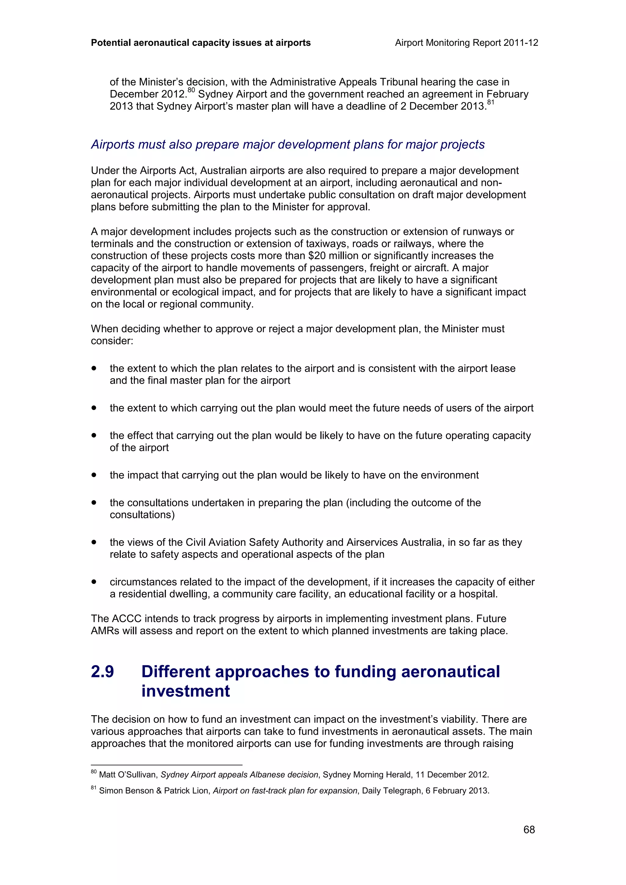 Potential aeronautical capacity issues at airports Airport Monitoring Report 2011-12
68
of the Minister’s decision, with the Administrative Appeals Tribunal hearing the case in
December 2012.
80
Sydney Airport and the government reached an agreement in February
2013 that Sydney Airport’s master plan will have a deadline of 2 December 2013.
81
Airports must also prepare major development plans for major projects
Under the Airports Act, Australian airports are also required to prepare a major development
plan for each major individual development at an airport, including aeronautical and non-
aeronautical projects. Airports must undertake public consultation on draft major development
plans before submitting the plan to the Minister for approval.
A major development includes projects such as the construction or extension of runways or
terminals and the construction or extension of taxiways, roads or railways, where the
construction of these projects costs more than $20 million or significantly increases the
capacity of the airport to handle movements of passengers, freight or aircraft. A major
development plan must also be prepared for projects that are likely to have a significant
environmental or ecological impact, and for projects that are likely to have a significant impact
on the local or regional community.
When deciding whether to approve or reject a major development plan, the Minister must
consider:
• the extent to which the plan relates to the airport and is consistent with the airport lease
and the final master plan for the airport
• the extent to which carrying out the plan would meet the future needs of users of the airport
• the effect that carrying out the plan would be likely to have on the future operating capacity
of the airport
• the impact that carrying out the plan would be likely to have on the environment
• the consultations undertaken in preparing the plan (including the outcome of the
consultations)
• the views of the Civil Aviation Safety Authority and Airservices Australia, in so far as they
relate to safety aspects and operational aspects of the plan
• circumstances related to the impact of the development, if it increases the capacity of either
a residential dwelling, a community care facility, an educational facility or a hospital.
The ACCC intends to track progress by airports in implementing investment plans. Future
AMRs will assess and report on the extent to which planned investments are taking place.
2.9 Different approaches to funding aeronautical
investment
The decision on how to fund an investment can impact on the investment’s viability. There are
various approaches that airports can take to fund investments in aeronautical assets. The main
approaches that the monitored airports can use for funding investments are through raising
80
Matt O’Sullivan, Sydney Airport appeals Albanese decision, Sydney Morning Herald, 11 December 2012.
81
Simon Benson & Patrick Lion, Airport on fast-track plan for expansion, Daily Telegraph, 6 February 2013.
 