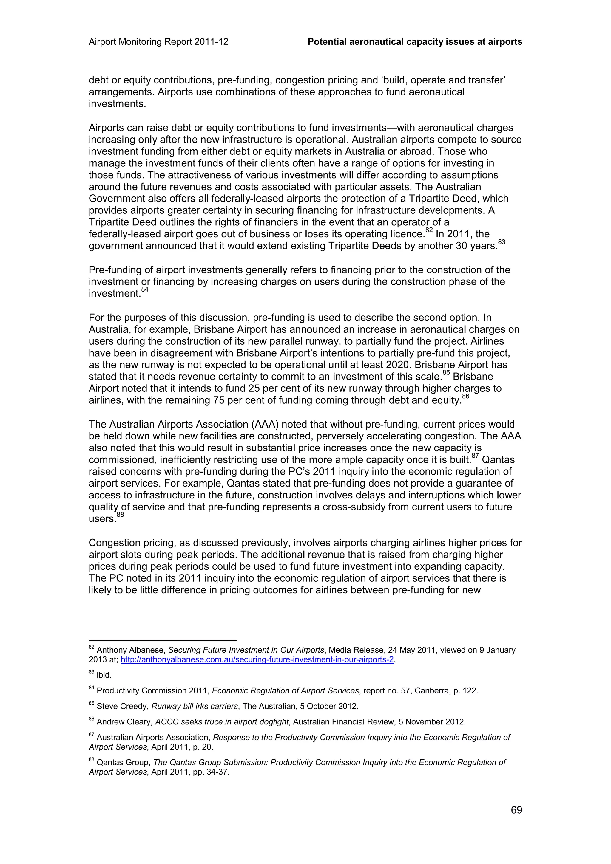 Airport Monitoring Report 2011-12 Potential aeronautical capacity issues at airports
69
debt or equity contributions, pre-funding, congestion pricing and ‘build, operate and transfer’
arrangements. Airports use combinations of these approaches to fund aeronautical
investments.
Airports can raise debt or equity contributions to fund investments—with aeronautical charges
increasing only after the new infrastructure is operational. Australian airports compete to source
investment funding from either debt or equity markets in Australia or abroad. Those who
manage the investment funds of their clients often have a range of options for investing in
those funds. The attractiveness of various investments will differ according to assumptions
around the future revenues and costs associated with particular assets. The Australian
Government also offers all federally-leased airports the protection of a Tripartite Deed, which
provides airports greater certainty in securing financing for infrastructure developments. A
Tripartite Deed outlines the rights of financiers in the event that an operator of a
federally-leased airport goes out of business or loses its operating licence.
82
In 2011, the
government announced that it would extend existing Tripartite Deeds by another 30 years.
83
Pre-funding of airport investments generally refers to financing prior to the construction of the
investment or financing by increasing charges on users during the construction phase of the
investment.
84
For the purposes of this discussion, pre-funding is used to describe the second option. In
Australia, for example, Brisbane Airport has announced an increase in aeronautical charges on
users during the construction of its new parallel runway, to partially fund the project. Airlines
have been in disagreement with Brisbane Airport’s intentions to partially pre-fund this project,
as the new runway is not expected to be operational until at least 2020. Brisbane Airport has
stated that it needs revenue certainty to commit to an investment of this scale.
85
Brisbane
Airport noted that it intends to fund 25 per cent of its new runway through higher charges to
airlines, with the remaining 75 per cent of funding coming through debt and equity.
86
The Australian Airports Association (AAA) noted that without pre-funding, current prices would
be held down while new facilities are constructed, perversely accelerating congestion. The AAA
also noted that this would result in substantial price increases once the new capacity is
commissioned, inefficiently restricting use of the more ample capacity once it is built.
87
Qantas
raised concerns with pre-funding during the PC’s 2011 inquiry into the economic regulation of
airport services. For example, Qantas stated that pre-funding does not provide a guarantee of
access to infrastructure in the future, construction involves delays and interruptions which lower
quality of service and that pre-funding represents a cross-subsidy from current users to future
users.
88
Congestion pricing, as discussed previously, involves airports charging airlines higher prices for
airport slots during peak periods. The additional revenue that is raised from charging higher
prices during peak periods could be used to fund future investment into expanding capacity.
The PC noted in its 2011 inquiry into the economic regulation of airport services that there is
likely to be little difference in pricing outcomes for airlines between pre-funding for new
82
Anthony Albanese, Securing Future Investment in Our Airports, Media Release, 24 May 2011, viewed on 9 January
2013 at; http://anthonyalbanese.com.au/securing-future-investment-in-our-airports-2.
83
ibid.
84
Productivity Commission 2011, Economic Regulation of Airport Services, report no. 57, Canberra, p. 122.
85
Steve Creedy, Runway bill irks carriers, The Australian, 5 October 2012.
86
Andrew Cleary, ACCC seeks truce in airport dogfight, Australian Financial Review, 5 November 2012.
87
Australian Airports Association, Response to the Productivity Commission Inquiry into the Economic Regulation of
Airport Services, April 2011, p. 20.
88
Qantas Group, The Qantas Group Submission: Productivity Commission Inquiry into the Economic Regulation of
Airport Services, April 2011, pp. 34-37.
 