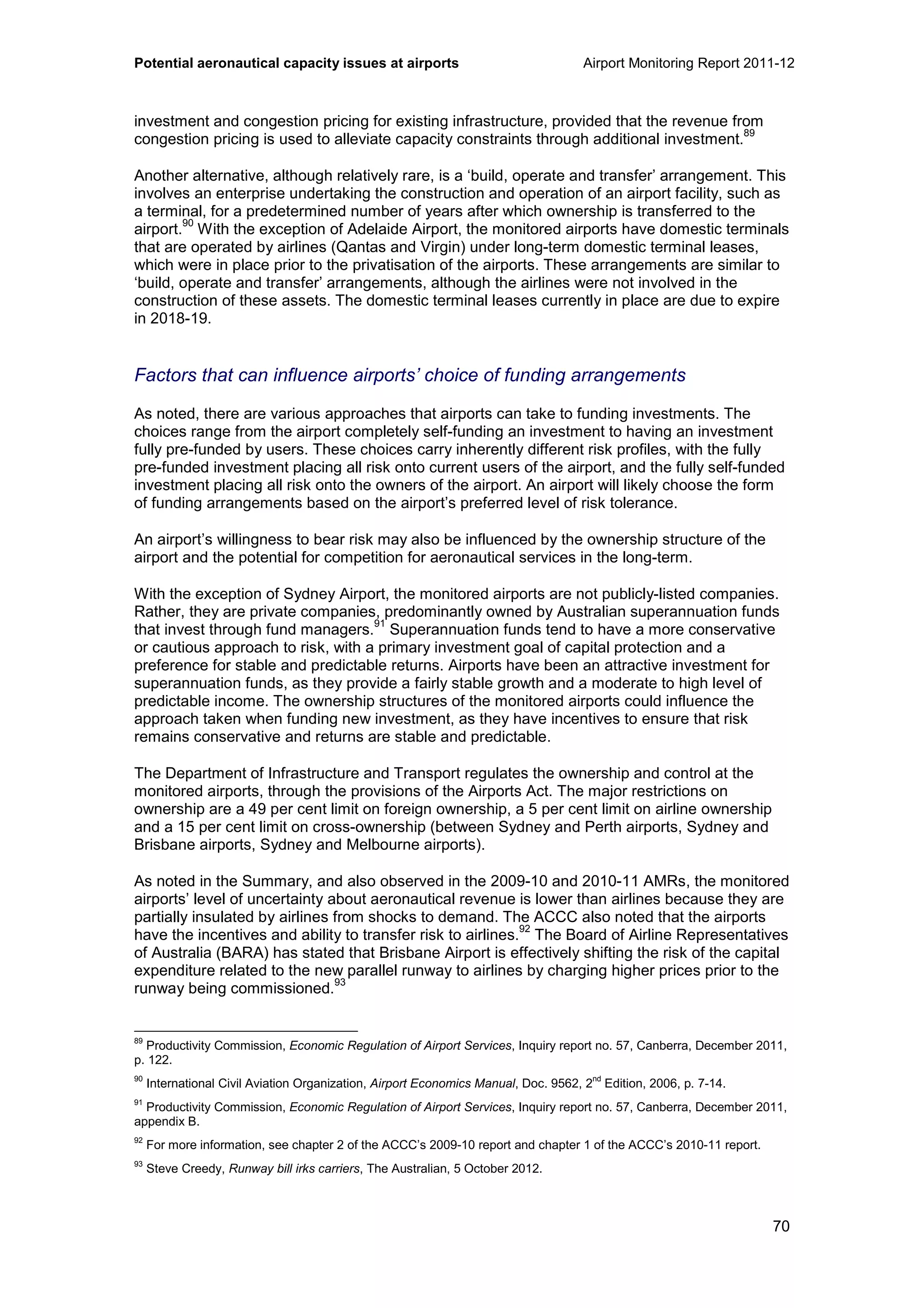 Potential aeronautical capacity issues at airports Airport Monitoring Report 2011-12
70
investment and congestion pricing for existing infrastructure, provided that the revenue from
congestion pricing is used to alleviate capacity constraints through additional investment.
89
Another alternative, although relatively rare, is a ‘build, operate and transfer’ arrangement. This
involves an enterprise undertaking the construction and operation of an airport facility, such as
a terminal, for a predetermined number of years after which ownership is transferred to the
airport.
90
With the exception of Adelaide Airport, the monitored airports have domestic terminals
that are operated by airlines (Qantas and Virgin) under long-term domestic terminal leases,
which were in place prior to the privatisation of the airports. These arrangements are similar to
‘build, operate and transfer’ arrangements, although the airlines were not involved in the
construction of these assets. The domestic terminal leases currently in place are due to expire
in 2018-19.
Factors that can influence airports’ choice of funding arrangements
As noted, there are various approaches that airports can take to funding investments. The
choices range from the airport completely self-funding an investment to having an investment
fully pre-funded by users. These choices carry inherently different risk profiles, with the fully
pre-funded investment placing all risk onto current users of the airport, and the fully self-funded
investment placing all risk onto the owners of the airport. An airport will likely choose the form
of funding arrangements based on the airport’s preferred level of risk tolerance.
An airport’s willingness to bear risk may also be influenced by the ownership structure of the
airport and the potential for competition for aeronautical services in the long-term.
With the exception of Sydney Airport, the monitored airports are not publicly-listed companies.
Rather, they are private companies, predominantly owned by Australian superannuation funds
that invest through fund managers.
91
Superannuation funds tend to have a more conservative
or cautious approach to risk, with a primary investment goal of capital protection and a
preference for stable and predictable returns. Airports have been an attractive investment for
superannuation funds, as they provide a fairly stable growth and a moderate to high level of
predictable income. The ownership structures of the monitored airports could influence the
approach taken when funding new investment, as they have incentives to ensure that risk
remains conservative and returns are stable and predictable.
The Department of Infrastructure and Transport regulates the ownership and control at the
monitored airports, through the provisions of the Airports Act. The major restrictions on
ownership are a 49 per cent limit on foreign ownership, a 5 per cent limit on airline ownership
and a 15 per cent limit on cross-ownership (between Sydney and Perth airports, Sydney and
Brisbane airports, Sydney and Melbourne airports).
As noted in the Summary, and also observed in the 2009-10 and 2010-11 AMRs, the monitored
airports’ level of uncertainty about aeronautical revenue is lower than airlines because they are
partially insulated by airlines from shocks to demand. The ACCC also noted that the airports
have the incentives and ability to transfer risk to airlines.
92
The Board of Airline Representatives
of Australia (BARA) has stated that Brisbane Airport is effectively shifting the risk of the capital
expenditure related to the new parallel runway to airlines by charging higher prices prior to the
runway being commissioned.
93
89
Productivity Commission, Economic Regulation of Airport Services, Inquiry report no. 57, Canberra, December 2011,
p. 122.
90
International Civil Aviation Organization, Airport Economics Manual, Doc. 9562, 2nd
Edition, 2006, p. 7-14.
91
Productivity Commission, Economic Regulation of Airport Services, Inquiry report no. 57, Canberra, December 2011,
appendix B.
92
For more information, see chapter 2 of the ACCC’s 2009-10 report and chapter 1 of the ACCC’s 2010-11 report.
93
Steve Creedy, Runway bill irks carriers, The Australian, 5 October 2012.
 