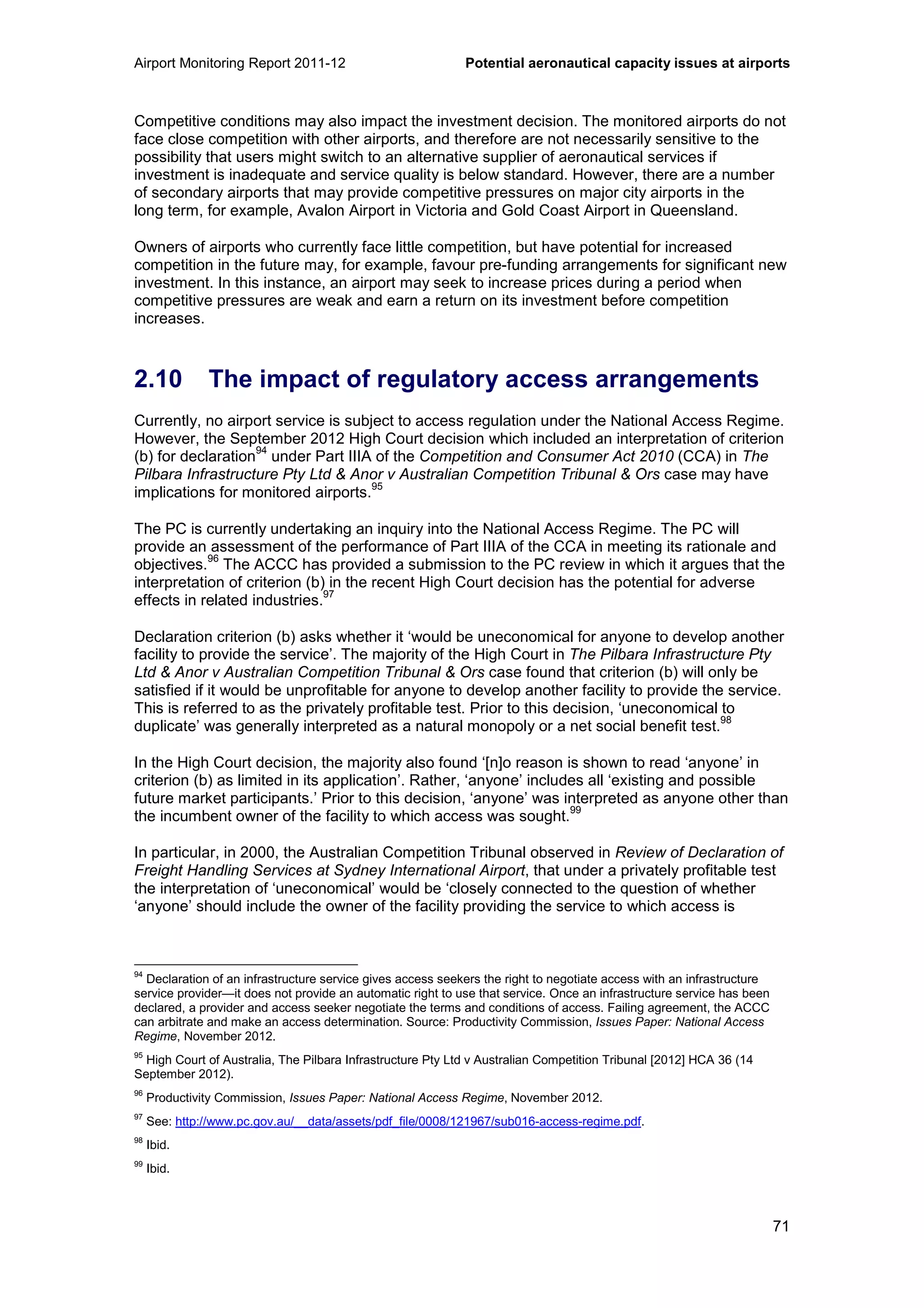 Airport Monitoring Report 2011-12 Potential aeronautical capacity issues at airports
71
Competitive conditions may also impact the investment decision. The monitored airports do not
face close competition with other airports, and therefore are not necessarily sensitive to the
possibility that users might switch to an alternative supplier of aeronautical services if
investment is inadequate and service quality is below standard. However, there are a number
of secondary airports that may provide competitive pressures on major city airports in the
long term, for example, Avalon Airport in Victoria and Gold Coast Airport in Queensland.
Owners of airports who currently face little competition, but have potential for increased
competition in the future may, for example, favour pre-funding arrangements for significant new
investment. In this instance, an airport may seek to increase prices during a period when
competitive pressures are weak and earn a return on its investment before competition
increases.
2.10 The impact of regulatory access arrangements
Currently, no airport service is subject to access regulation under the National Access Regime.
However, the September 2012 High Court decision which included an interpretation of criterion
(b) for declaration
94
under Part IIIA of the Competition and Consumer Act 2010 (CCA) in The
Pilbara Infrastructure Pty Ltd & Anor v Australian Competition Tribunal & Ors case may have
implications for monitored airports.
95
The PC is currently undertaking an inquiry into the National Access Regime. The PC will
provide an assessment of the performance of Part IIIA of the CCA in meeting its rationale and
objectives.
96
The ACCC has provided a submission to the PC review in which it argues that the
interpretation of criterion (b) in the recent High Court decision has the potential for adverse
effects in related industries.
97
Declaration criterion (b) asks whether it ‘would be uneconomical for anyone to develop another
facility to provide the service’. The majority of the High Court in The Pilbara Infrastructure Pty
Ltd & Anor v Australian Competition Tribunal & Ors case found that criterion (b) will only be
satisfied if it would be unprofitable for anyone to develop another facility to provide the service.
This is referred to as the privately profitable test. Prior to this decision, ‘uneconomical to
duplicate’ was generally interpreted as a natural monopoly or a net social benefit test.
98
In the High Court decision, the majority also found ‘[n]o reason is shown to read ‘anyone’ in
criterion (b) as limited in its application’. Rather, ‘anyone’ includes all ‘existing and possible
future market participants.’ Prior to this decision, ‘anyone’ was interpreted as anyone other than
the incumbent owner of the facility to which access was sought.
99
In particular, in 2000, the Australian Competition Tribunal observed in Review of Declaration of
Freight Handling Services at Sydney International Airport, that under a privately profitable test
the interpretation of ‘uneconomical’ would be ‘closely connected to the question of whether
‘anyone’ should include the owner of the facility providing the service to which access is
94
Declaration of an infrastructure service gives access seekers the right to negotiate access with an infrastructure
service provider—it does not provide an automatic right to use that service. Once an infrastructure service has been
declared, a provider and access seeker negotiate the terms and conditions of access. Failing agreement, the ACCC
can arbitrate and make an access determination. Source: Productivity Commission, Issues Paper: National Access
Regime, November 2012.
95
High Court of Australia, The Pilbara Infrastructure Pty Ltd v Australian Competition Tribunal [2012] HCA 36 (14
September 2012).
96
Productivity Commission, Issues Paper: National Access Regime, November 2012.
97
See: http://www.pc.gov.au/__data/assets/pdf_file/0008/121967/sub016-access-regime.pdf.
98
Ibid.
99
Ibid.
 
