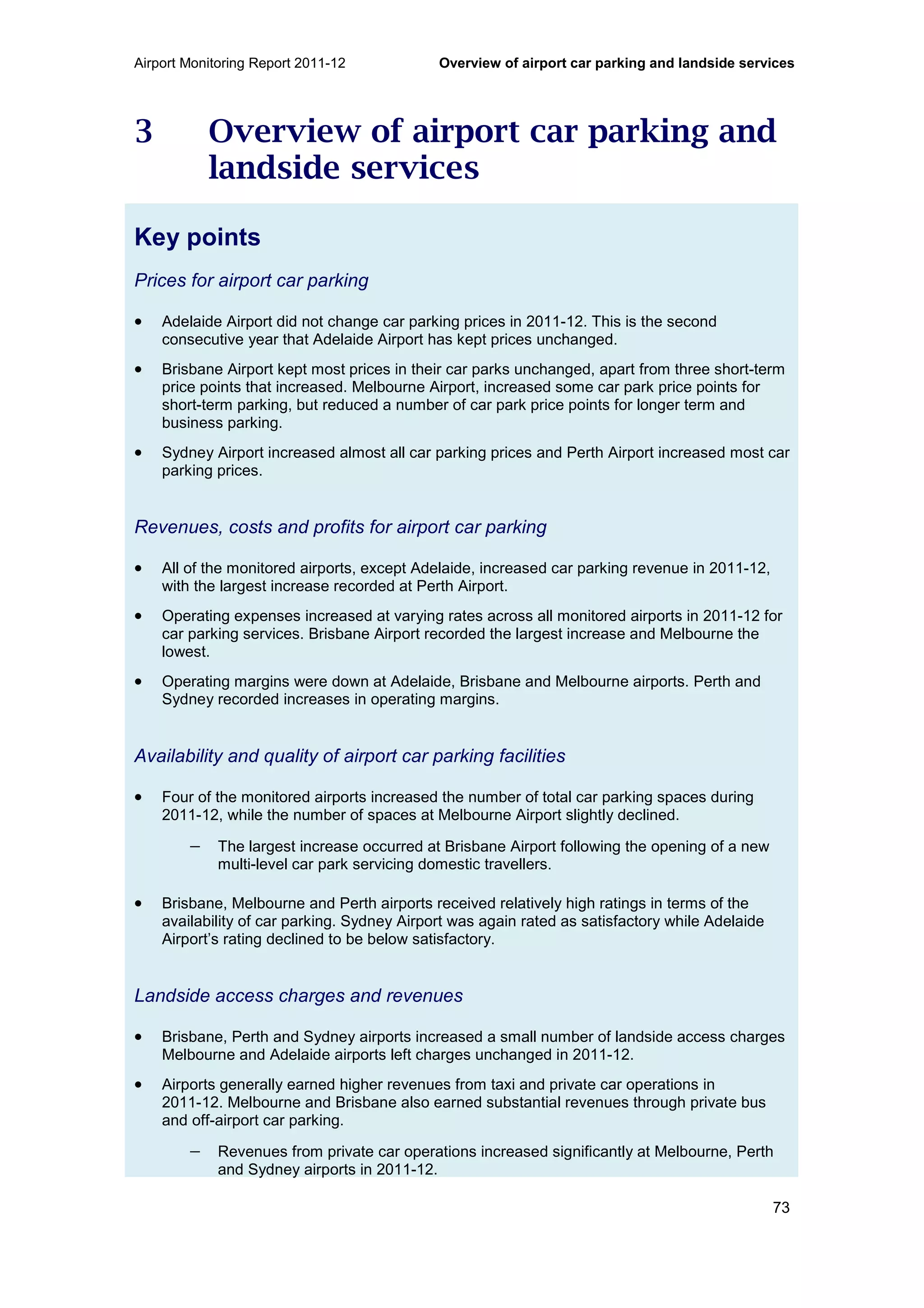 Airport Monitoring Report 2011-12 Overview of airport car parking and landside services
73
3 Overview of airport car parking and
landside services
Key points
Prices for airport car parking
• Adelaide Airport did not change car parking prices in 2011-12. This is the second
consecutive year that Adelaide Airport has kept prices unchanged.
• Brisbane Airport kept most prices in their car parks unchanged, apart from three short-term
price points that increased. Melbourne Airport, increased some car park price points for
short-term parking, but reduced a number of car park price points for longer term and
business parking.
• Sydney Airport increased almost all car parking prices and Perth Airport increased most car
parking prices.
Revenues, costs and profits for airport car parking
• All of the monitored airports, except Adelaide, increased car parking revenue in 2011-12,
with the largest increase recorded at Perth Airport.
• Operating expenses increased at varying rates across all monitored airports in 2011-12 for
car parking services. Brisbane Airport recorded the largest increase and Melbourne the
lowest.
• Operating margins were down at Adelaide, Brisbane and Melbourne airports. Perth and
Sydney recorded increases in operating margins.
Availability and quality of airport car parking facilities
• Four of the monitored airports increased the number of total car parking spaces during
2011-12, while the number of spaces at Melbourne Airport slightly declined.
− The largest increase occurred at Brisbane Airport following the opening of a new
multi-level car park servicing domestic travellers.
• Brisbane, Melbourne and Perth airports received relatively high ratings in terms of the
availability of car parking. Sydney Airport was again rated as satisfactory while Adelaide
Airport’s rating declined to be below satisfactory.
Landside access charges and revenues
• Brisbane, Perth and Sydney airports increased a small number of landside access charges
Melbourne and Adelaide airports left charges unchanged in 2011-12.
• Airports generally earned higher revenues from taxi and private car operations in
2011-12. Melbourne and Brisbane also earned substantial revenues through private bus
and off-airport car parking.
− Revenues from private car operations increased significantly at Melbourne, Perth
and Sydney airports in 2011-12.
 