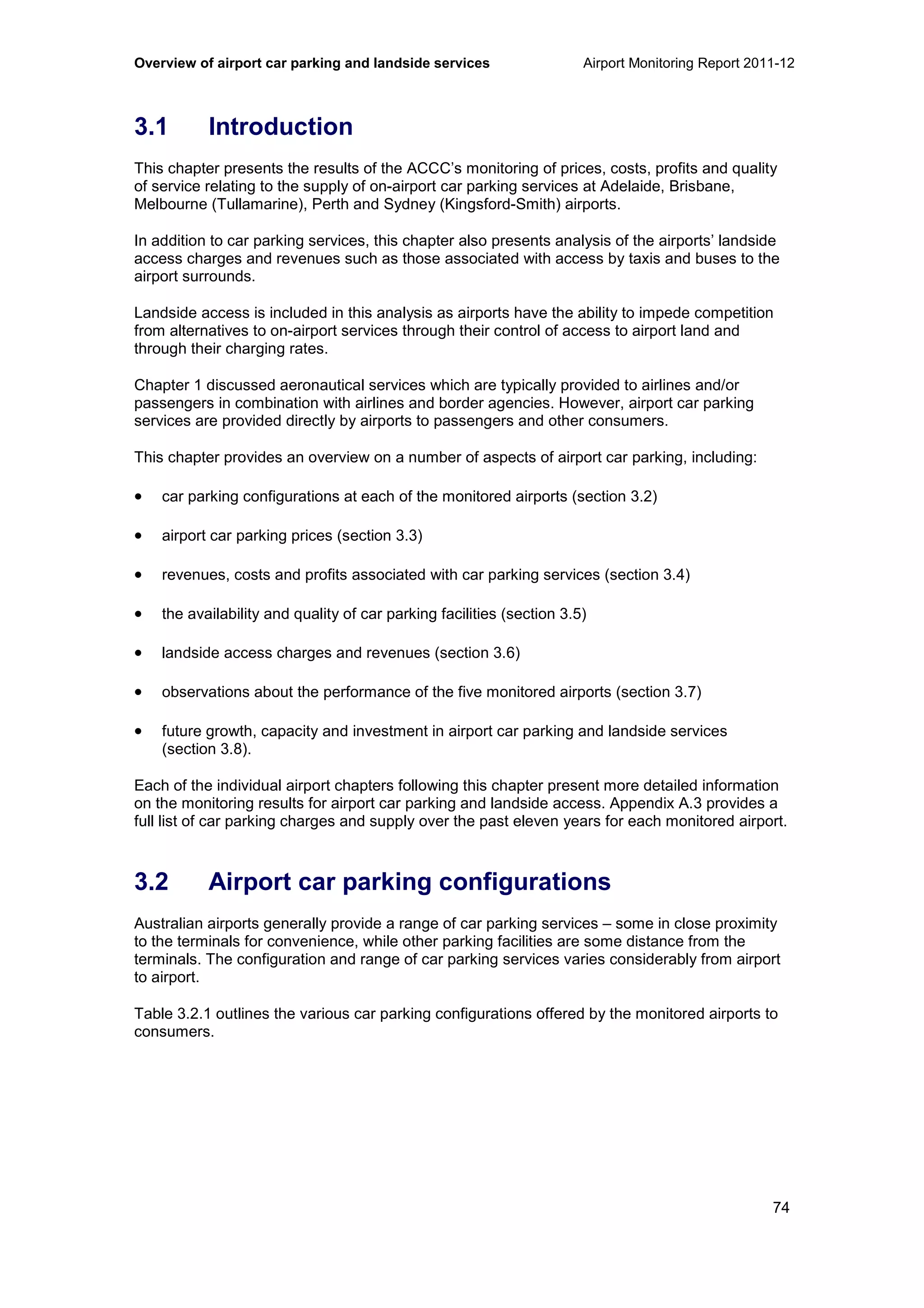 Overview of airport car parking and landside services Airport Monitoring Report 2011-12
74
3.1 Introduction
This chapter presents the results of the ACCC’s monitoring of prices, costs, profits and quality
of service relating to the supply of on-airport car parking services at Adelaide, Brisbane,
Melbourne (Tullamarine), Perth and Sydney (Kingsford-Smith) airports.
In addition to car parking services, this chapter also presents analysis of the airports’ landside
access charges and revenues such as those associated with access by taxis and buses to the
airport surrounds.
Landside access is included in this analysis as airports have the ability to impede competition
from alternatives to on-airport services through their control of access to airport land and
through their charging rates.
Chapter 1 discussed aeronautical services which are typically provided to airlines and/or
passengers in combination with airlines and border agencies. However, airport car parking
services are provided directly by airports to passengers and other consumers.
This chapter provides an overview on a number of aspects of airport car parking, including:
• car parking configurations at each of the monitored airports (section 3.2)
• airport car parking prices (section 3.3)
• revenues, costs and profits associated with car parking services (section 3.4)
• the availability and quality of car parking facilities (section 3.5)
• landside access charges and revenues (section 3.6)
• observations about the performance of the five monitored airports (section 3.7)
• future growth, capacity and investment in airport car parking and landside services
(section 3.8).
Each of the individual airport chapters following this chapter present more detailed information
on the monitoring results for airport car parking and landside access. Appendix A.3 provides a
full list of car parking charges and supply over the past eleven years for each monitored airport.
3.2 Airport car parking configurations
Australian airports generally provide a range of car parking services – some in close proximity
to the terminals for convenience, while other parking facilities are some distance from the
terminals. The configuration and range of car parking services varies considerably from airport
to airport.
Table 3.2.1 outlines the various car parking configurations offered by the monitored airports to
consumers.
 