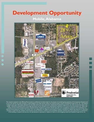 Development Opportunity
                                                     Mobile, Alabama


                                                                                                           28+/-
                                                                                                           Acres




The material contained in this Offering Memorandum is confidential, furnished solely for the purpose of considering the acquisition of this Investment Property and
is not to be used for any other purpose or made available to any other person without the express written consent of Prudential Cooper & Co., Inc. The material
 is based in part upon information obtained from the Seller and in part upon information obtained by Prudential Cooper & Co., Inc. from sources they deem to be
 reliable. Summaries contained herein of any legal documents are not intended to be comprehensive statements of the terms of such documents, but rather only
    outlines of some of the principal provisions contained therein. Prospective purchasers should make their own investigations, projections, and conclusions. It is
expected that prospective investors will conduct their own independent due diligence concerning the Property, including such engineering inspections as they deem
 necessary to determine the condition of the Property and the existence or absence of any potentially hazardous material used in the construction or maintenance
     of the building or located at the land site. No representations expressed or implied are made as to the foregoing matters by Prudential Cooper & Co., Inc.
 