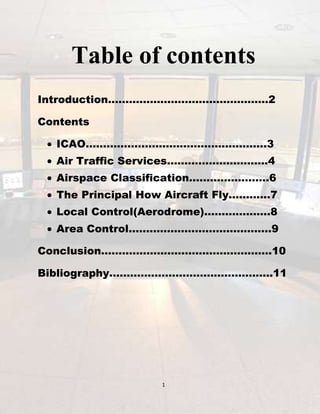 Table of contents
Introduction……………………………………….2
Contents
ICAO…………………………………………….3
Air Traffic Services………………………..4
Airspace Classification…………………..6
The Principal How Aircraft Fly………...7
Local Control(Aerodrome)……………….8
Area Control…………………………………..9
Conclusion………………………………………….10
Bibliography………………………………………..11

1

 