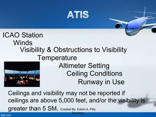 ICAO Station
Winds
Visibility & Obstructions to Visibility
Temperature
Altimeter Setting
Ceiling Conditions
Runway in Use
Ceilings and visibility may not be reported if
ceilings are above 5,000 feet, and/or the visibility is
greater than 5 SM. Created By: Edwin A. Pitty
Sanchez
 