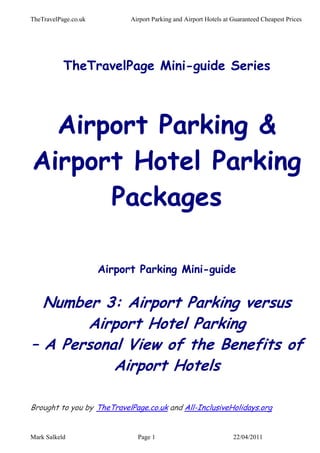 TheTravelPage.co.uk         Airport Parking and Airport Hotels at Guaranteed Cheapest Prices




           TheTravelPage Mini-guide Series



  Airport Parking &
Airport Hotel Parking
      Packages

                      Airport Parking Mini-guide


  Number 3: Airport Parking versus
       Airport Hotel Parking
– A Personal View of the Benefits of
           Airport Hotels

Brought to you by TheTravelPage.co.uk and All-InclusiveHolidays.org


Mark Salkeld                  Page 1                              22/04/2011
 
