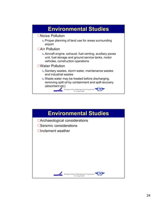 CNoise Pollution
‰ Proper planning of land use for areas surrounding
airport
CAir Pollution
‰ Aircraft engine, exhaust, fuel venting, auxiliary paves
unit, fuel storage and ground service tanks, motor
vehicles, construction operations
CWater Pollution
‰ Sanitary wastes, storm water, maintenance wastes
and industrial wastes
‰ Waste water may be treated before discharging,
removing split oil by containment and spill recovery
(absorbent etc)
Strategic Airport Management Programme
9-13 April 2007
Environmental Studies
Strategic Airport Management Programme
9-13 April 2007
CArchaeological considerations
CSeismic considerations
CInclement weather
Environmental Studies
24
 