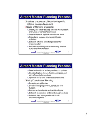 9Strategic Airport Management Programme
9-13 April 2007
CInvolves preparation of broad and specific
policies, plans and programs
CGoals of Planning process to:
‰ Orderly and timely develop airport to meet present
and future air transportation needs
‰ Coordinate local, regional and national plans
‰ Protect and enhance environment (noise,
pollution)
‰ Establish effective airport organisation for
implementation
‰ Ensure compatibility with state/country aviation,
ICAO and IATA standards
Airport Master Planning Process
10Strategic Airport Management Programme
9-13 April 2007
‰ Coordinate national and regional airport systems
‰ Coordinate plans for nav. facilities, airspace and
air traffic control procedures
‰ Optimize use of land and airspace resources
CPolicy/Coordinative Planning
‰ Project goals, objectives
‰ Develop work programmes, schedules and
budgets
‰ Prepare and evaluation and decision format
‰ Establish coordination and monitoring procedures
‰ Establish data management and public
information system
Airport Master Planning Process
5
 