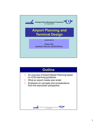 Strategic Airport Management Programme
9-13 April 2007
Airport Planning and
Terminal Design
presented by
Eileen Poh
Assistant Director (ICAO Affairs)
Strategic Airport Management Programme
9-13 April 2007
Outline
C An overview of Airport Master Planning based
on ICAO planning guidelines
C What an airport master plan entail
C Emphasis on concepts and considerations
from the executives’ perspective
1
 