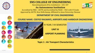 SNS COLLEGE OF ENGINEERING
Kurumbapalayam (Po), Coimbatore – 641 107
An Autonomous Institution
Accredited by NBA – AICTE and Accredited by NAAC – UGC with ‘A’ Grade
Approved by AICTE, New Delhi &amp; Affiliated to Anna University, Chennai
DEPARTMENT OF CIVIL ENGINEERING
COURSE NAME: CE8702 RAILWAYS, AIRPORTS AND HARBOUR ENGINEERING
IV YEAR / VII SEMESTER
UNIT III
AIRPORT PLANNING
Topic 1 : Air Transport Characteristics
12/4/2020
SNSCE/ Civil Engg /VII sem /
Shanmugasundaram N/ Ap/Civil
1
 