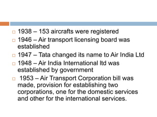  1938 – 153 aircrafts were registered
 1946 – Air transport licensing board was
established
 1947 – Tata changed its name to Air India Ltd
 1948 – Air India International ltd was
established by government
 1953 – Air Transport Corporation bill was
made, provision for establishing two
corporations, one for the domestic services
and other for the international services.
 