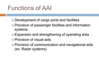 Functions of AAI
 Development of cargo ports and facilities
 Provision of passenger facilities and information
systems
 Expansion and strengthening of operating area
 Provision of visual aids
 Provision of communication and navigational aids
(ex: Radar systems)
 