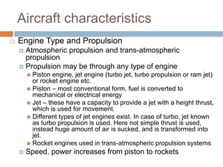 Aircraft characteristics
 Engine Type and Propulsion
 Atmospheric propulsion and trans-atmospheric
propulsion
 Propulsion may be through any type of engine
 Piston engine, jet engine (turbo jet, turbo propulsion or ram jet)
or rocket engine etc.
 Piston – most conventional form, fuel is converted to
mechanical or electrical energy
 Jet – these have a capacity to provide a jet with a height thrust,
which is used for movement.
 Different types of jet engines exist. In case of turbo, jet known
as turbo propulsion is used. Here not simple thrust is used,
instead huge amount of air is sucked, and is transformed into
jet.
 Rocket engines used in trans-atmospheric propulsion systems
 Speed, power increases from piston to rockets
 