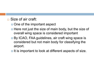  Size of air craft:
 One of the important aspect
 Here not just the size of main body, but the size of
overall wing space is considered important
 By ICAO, FAA guidelines, air craft wing space is
considered but not main body for classifying the
airport.
 It is important to look at different aspects of size.
 