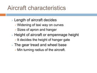 Aircraft characteristics
 Length of aircraft decides
 Widening of taxi way on curves
 Sizes of apron and hanger
 Height of aircraft or empennage height
 It decides the height of hanger gate
 The gear tread and wheel base
 Min turning radius of the aircraft.
 