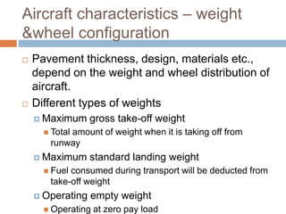 Aircraft characteristics – weight
&wheel configuration
 Pavement thickness, design, materials etc.,
depend on the weight and wheel distribution of
aircraft.
 Different types of weights
 Maximum gross take-off weight
 Total amount of weight when it is taking off from
runway
 Maximum standard landing weight
 Fuel consumed during transport will be deducted from
take-off weight
 Operating empty weight
 Operating at zero pay load
 