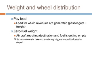 Weight and wheel distribution
 Pay load
 Load for which revenues are generated (passengers +
freight)
 Zero-fuel weight
 Air craft reaching destination and fuel is getting empty
Note: (maximum is taken considering biggest aircraft allowed at
airport
 