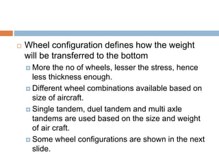  Wheel configuration defines how the weight
will be transferred to the bottom
 More the no of wheels, lesser the stress, hence
less thickness enough.
 Different wheel combinations available based on
size of aircraft.
 Single tandem, duel tandem and multi axle
tandems are used based on the size and weight
of air craft.
 Some wheel configurations are shown in the next
slide.
 