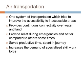 Air transportation
 One system of transportation which tries to
improve the accessibility to inaccessible areas
 Provides continuous connectivity over water
and land
 Provide relief during emergencies and better
compared to others some times
 Saves productive time, spent in journey
 Increases the demand of specialized skill work
force
 