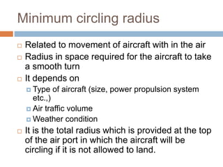 Minimum circling radius
 Related to movement of aircraft with in the air
 Radius in space required for the aircraft to take
a smooth turn
 It depends on
 Type of aircraft (size, power propulsion system
etc.,)
 Air traffic volume
 Weather condition
 It is the total radius which is provided at the top
of the air port in which the aircraft will be
circling if it is not allowed to land.
 