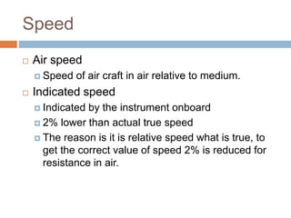 Speed
 Air speed
 Speed of air craft in air relative to medium.
 Indicated speed
 Indicated by the instrument onboard
 2% lower than actual true speed
 The reason is it is relative speed what is true, to
get the correct value of speed 2% is reduced for
resistance in air.
 