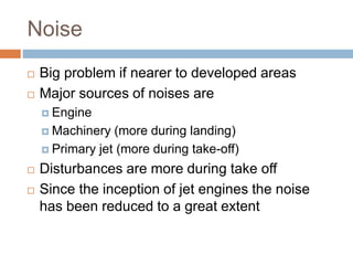 Noise
 Big problem if nearer to developed areas
 Major sources of noises are
 Engine
 Machinery (more during landing)
 Primary jet (more during take-off)
 Disturbances are more during take off
 Since the inception of jet engines the noise
has been reduced to a great extent
 