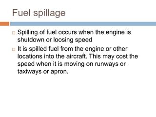 Fuel spillage
 Spilling of fuel occurs when the engine is
shutdown or loosing speed
 It is spilled fuel from the engine or other
locations into the aircraft. This may cost the
speed when it is moving on runways or
taxiways or apron.
 