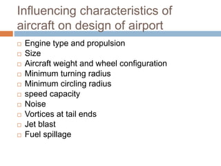 Influencing characteristics of
aircraft on design of airport
 Engine type and propulsion
 Size
 Aircraft weight and wheel configuration
 Minimum turning radius
 Minimum circling radius
 speed capacity
 Noise
 Vortices at tail ends
 Jet blast
 Fuel spillage
 