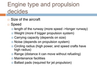 Engine type and propulsion
decides
 Size of the aircraft
 Speed
 length of the runway (more speed ->longer runway)
 Weight (more if bigger propulsion system)
 Carrying capacity (depends on size)
 Noise (depends on propulsion system)
 Circling radius (high power, and speed crafts have
high radius)
 Range (distance it can move without refueling)
 Maintenance facilities
 Ballast pads (required for jet propulsion)
 