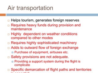Air transportation
 Helps tourism, generates foreign reserves
 Requires heavy funds during provision and
maintenance
 Highly dependent on weather conditions
compared to other modes
 Requires highly sophisticated machinery
 Adds to outward flow of foreign exchange
 Purchase of equipment, airbuses etc.
 Safety provisions are not adequate.
 Providing a support system during the flight is
complicate
 Specific demarcation of flight paths and territories
 