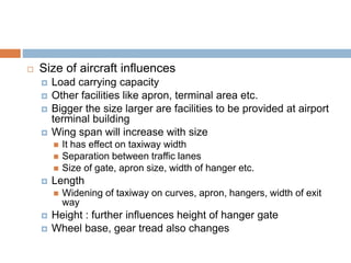  Size of aircraft influences
 Load carrying capacity
 Other facilities like apron, terminal area etc.
 Bigger the size larger are facilities to be provided at airport
terminal building
 Wing span will increase with size
 It has effect on taxiway width
 Separation between traffic lanes
 Size of gate, apron size, width of hanger etc.
 Length
 Widening of taxiway on curves, apron, hangers, width of exit
way
 Height : further influences height of hanger gate
 Wheel base, gear tread also changes
 