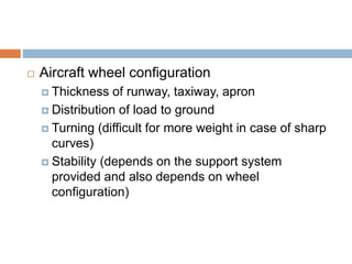  Aircraft wheel configuration
 Thickness of runway, taxiway, apron
 Distribution of load to ground
 Turning (difficult for more weight in case of sharp
curves)
 Stability (depends on the support system
provided and also depends on wheel
configuration)
 