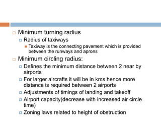  Minimum turning radius
 Radius of taxiways
 Taxiway is the connecting pavement which is provided
between the runways and aprons
 Minimum circling radius:
 Defines the minimum distance between 2 near by
airports
 For larger aircrafts it will be in kms hence more
distance is required between 2 airports
 Adjustments of timings of landing and takeoff
 Airport capacity(decrease with increased air circle
time)
 Zoning laws related to height of obstruction
 