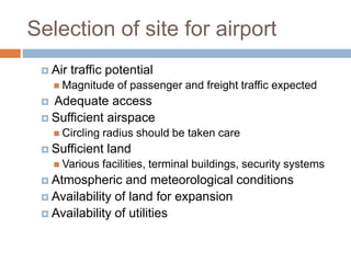 Selection of site for airport
 Air traffic potential
 Magnitude of passenger and freight traffic expected
 Adequate access
 Sufficient airspace
 Circling radius should be taken care
 Sufficient land
 Various facilities, terminal buildings, security systems
 Atmospheric and meteorological conditions
 Availability of land for expansion
 Availability of utilities
 