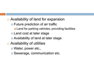  Availability of land for expansion
 Future prediction of air traffic
 Land for parking vehicles, providing facilities
 Land cost at later stage
 Availability of land at later stage
 Availability of utilities
 Water, power etc.,
 Sewerage, communication etc.
 