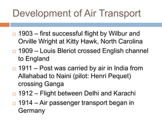 Development of Air Transport
 1903 – first successful flight by Wilbur and
Orville Wright at Kitty Hawk, North Carolina
 1909 – Louis Bleriot crossed English channel
to England
 1911 – Post was carried by air in India from
Allahabad to Naini (pilot: Henri Pequet)
crossing Ganga
 1912 – Flight between Delhi and Karachi
 1914 – Air passenger transport began in
Germany
 