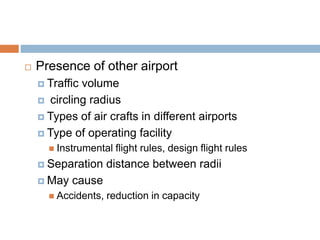  Presence of other airport
 Traffic volume
 circling radius
 Types of air crafts in different airports
 Type of operating facility
 Instrumental flight rules, design flight rules
 Separation distance between radii
 May cause
 Accidents, reduction in capacity
 
