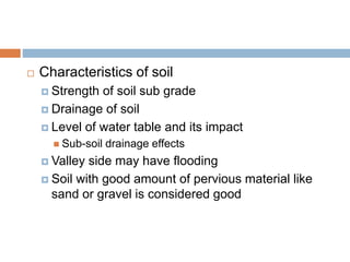  Characteristics of soil
 Strength of soil sub grade
 Drainage of soil
 Level of water table and its impact
 Sub-soil drainage effects
 Valley side may have flooding
 Soil with good amount of pervious material like
sand or gravel is considered good
 