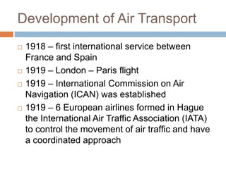 Development of Air Transport
 1918 – first international service between
France and Spain
 1919 – London – Paris flight
 1919 – International Commission on Air
Navigation (ICAN) was established
 1919 – 6 European airlines formed in Hague
the International Air Traffic Association (IATA)
to control the movement of air traffic and have
a coordinated approach
 