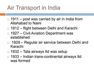 Air Transport in India
 1911 – post was carried by air in India from
Allahabad to Naini
 1912 – flight between Delhi and Karachi
 1927 – Civil Aviation Department was
established
 1929 – Regular air service between Delhi and
Karachi
 1932 – Tata airways ltd was setup
 1933 – Indian trans-continental airways ltd
was formed
 