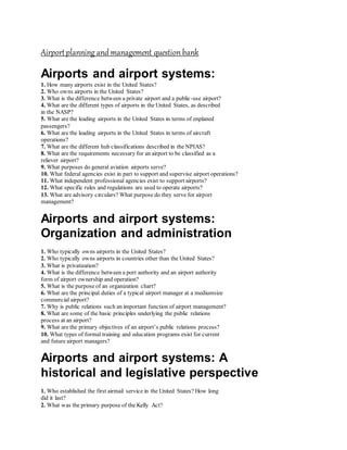 Airportplanning and management question bank
Airports and airport systems:
1. How many airports exist in the United States?
2. Who owns airports in the United States?
3. What is the difference between a private airport and a public-use airport?
4. What are the different types of airports in the United States, as described
in the NASP?
5. What are the leading airports in the United States in terms of enplaned
passengers?
6. What are the leading airports in the United States in terms of aircraft
operations?
7. What are the different hub classifications described in the NPIAS?
8. What are the requirements necessary for an airport to be classified as a
reliever airport?
9. What purposes do general aviation airports serve?
10. What federal agencies exist in part to support and supervise airport operations?
11. What independent professional agencies exist to support airports?
12. What specific rules and regulations are used to operate airports?
13. What are advisory circulars? What purpose do they serve for airport
management?
Airports and airport systems:
Organization and administration
1. Who typically owns airports in the United States?
2. Who typically owns airports in countries other than the United States?
3. What is privatization?
4. What is the difference between a port authority and an airport authority
form of airport ownership and operation?
5. What is the purpose of an organization chart?
6. What are the principal duties of a typical airport manager at a mediumsize
commercial airport?
7. Why is public relations such an important function of airport management?
8. What are some of the basic principles underlying the public relations
process at an airport?
9. What are the primary objectives of an airport’s public relations process?
10. What types of formal training and education programs exist for current
and future airport managers?
Airports and airport systems: A
historical and legislative perspective
1. Who established the first airmail service in the United States? How long
did it last?
2. What was the primary purpose of the Kelly Act?
 
