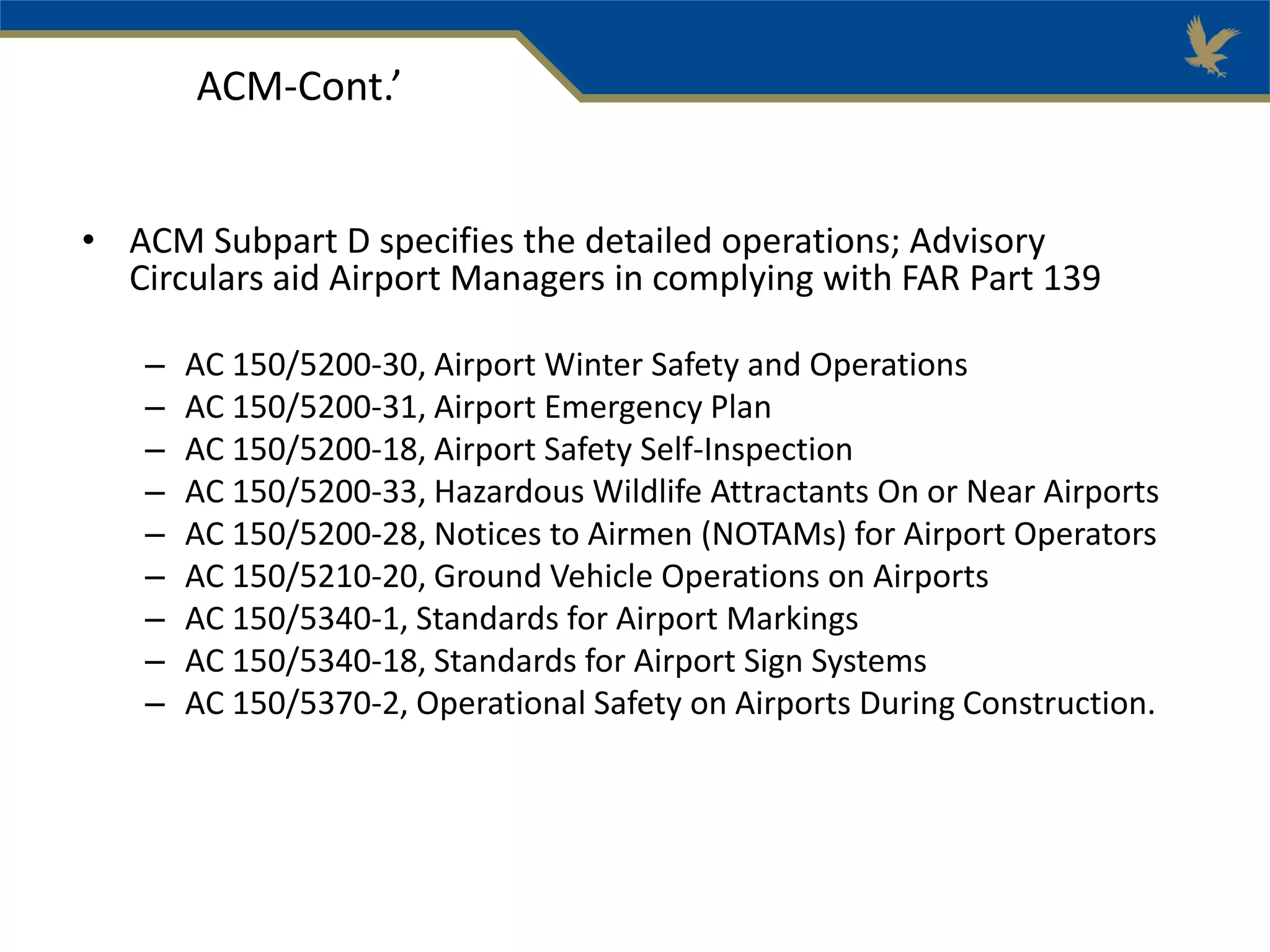 • ACM Subpart D specifies the detailed operations; Advisory
Circulars aid Airport Managers in complying with FAR Part 139
– AC 150/5200-30, Airport Winter Safety and Operations
– AC 150/5200-31, Airport Emergency Plan
– AC 150/5200-18, Airport Safety Self-Inspection
– AC 150/5200-33, Hazardous Wildlife Attractants On or Near Airports
– AC 150/5200-28, Notices to Airmen (NOTAMs) for Airport Operators
– AC 150/5210-20, Ground Vehicle Operations on Airports
– AC 150/5340-1, Standards for Airport Markings
– AC 150/5340-18, Standards for Airport Sign Systems
– AC 150/5370-2, Operational Safety on Airports During Construction.
ACM-Cont.’
 