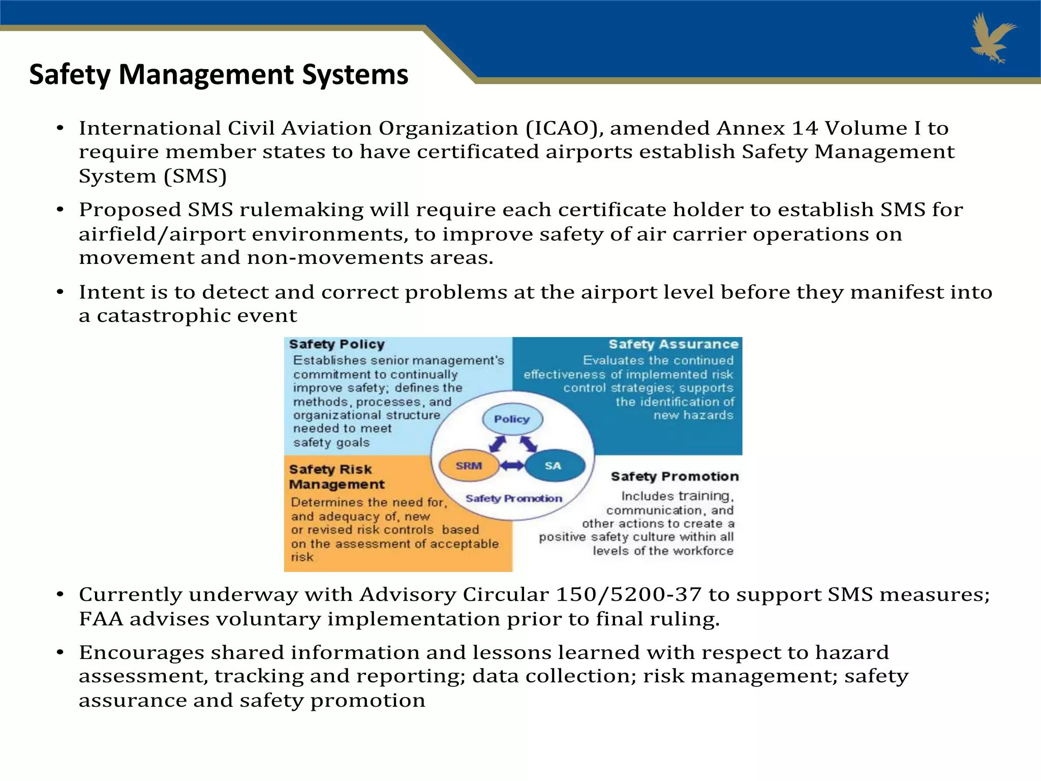 Safety Management Systems
• International Civil Aviation Organization (ICAO), amended Annex 14 Volume I to
require member states to have certificated airports establish Safety Management
System (SMS)
• Proposed SMS rulemaking will require each certificate holder to establish SMS for
airfield/airport environments, to improve safety of air carrier operations on
movement and non-movements areas.
• Intent is to detect and correct problems at the airport level before they manifest into
a catastrophic event
• Currently underway with Advisory Circular 150/5200-37 to support SMS measures;
FAA advises voluntary implementation prior to final ruling.
• Encourages shared information and lessons learned with respect to hazard
assessment, tracking and reporting; data collection; risk management; safety
assurance and safety promotion
 