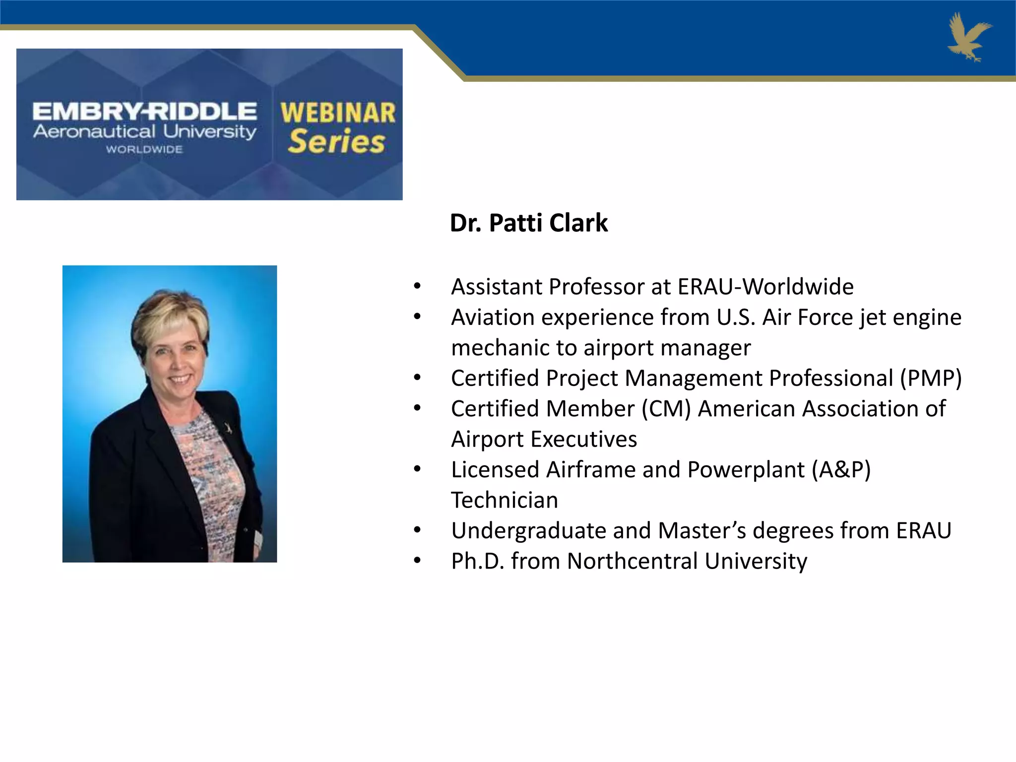 Dr. Patti Clark
• Assistant Professor at ERAU-Worldwide
• Aviation experience from U.S. Air Force jet engine
mechanic to airport manager
• Certified Project Management Professional (PMP)
• Certified Member (CM) American Association of
Airport Executives
• Licensed Airframe and Powerplant (A&P)
Technician
• Undergraduate and Master’s degrees from ERAU
• Ph.D. from Northcentral University
 